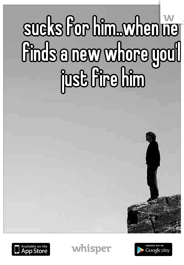 sucks for him..when he finds a new whore you'll just fire him