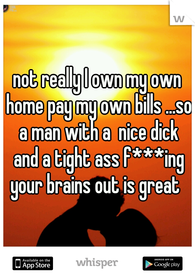 not really I own my own home pay my own bills ...so a man with a  nice dick and a tight ass f***ing your brains out is great  