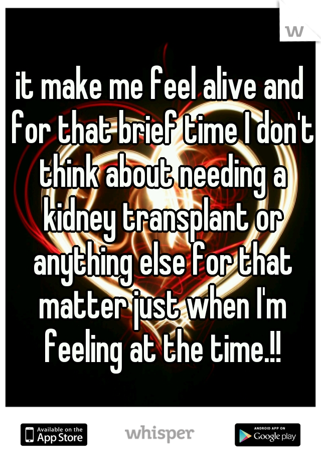 it make me feel alive and for that brief time I don't think about needing a kidney transplant or anything else for that matter just when I'm feeling at the time.!!