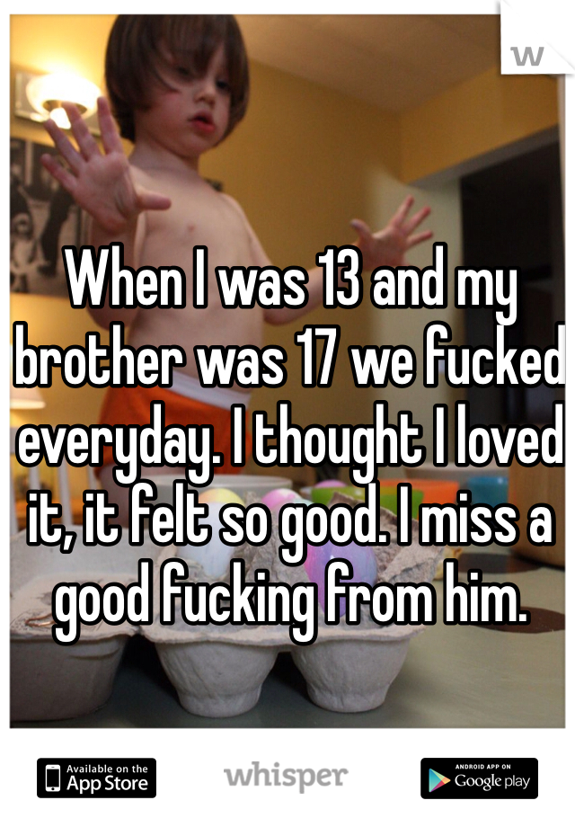 When I was 13 and my brother was 17 we fucked everyday. I thought I loved it, it felt so good. I miss a good fucking from him. 