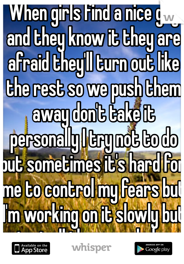 When girls find a nice guy and they know it they are afraid they'll turn out like the rest so we push them away don't take it personally I try not to do but sometimes it's hard for me to control my fears but I'm working on it slowly but i get all the ass wholes unfortantaly 