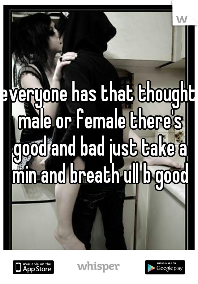 everyone has that thought male or female there's good and bad just take a min and breath ull b good