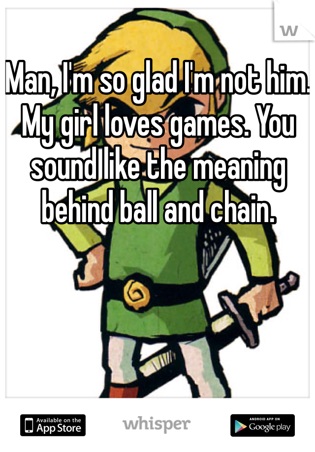 Man, I'm so glad I'm not him. My girl loves games. You sound like the meaning behind ball and chain.