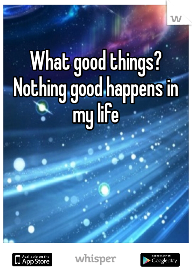 What good things? Nothing good happens in my life
