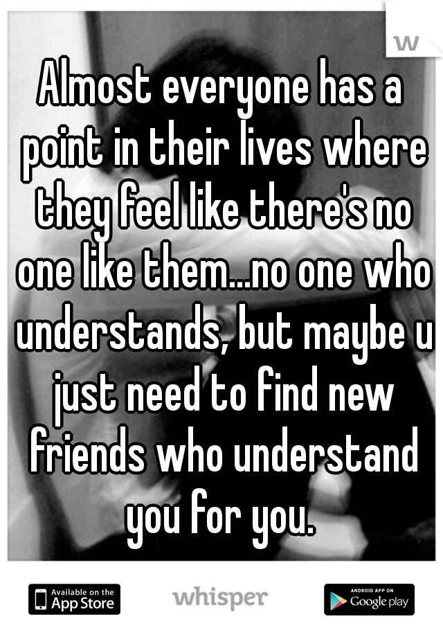 Almost everyone has a point in their lives where they feel like there's no one like them...no one who understands, but maybe u just need to find new friends who understand you for you. 