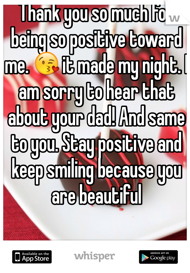 Thank you so much for being so positive toward me. 😘 it made my night. I am sorry to hear that about your dad! And same to you. Stay positive and keep smiling because you are beautiful 