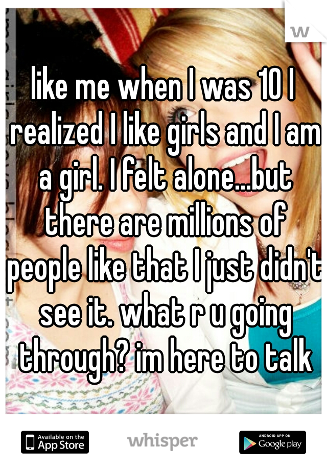 like me when I was 10 I realized I like girls and I am a girl. I felt alone...but there are millions of people like that I just didn't see it. what r u going through? im here to talk