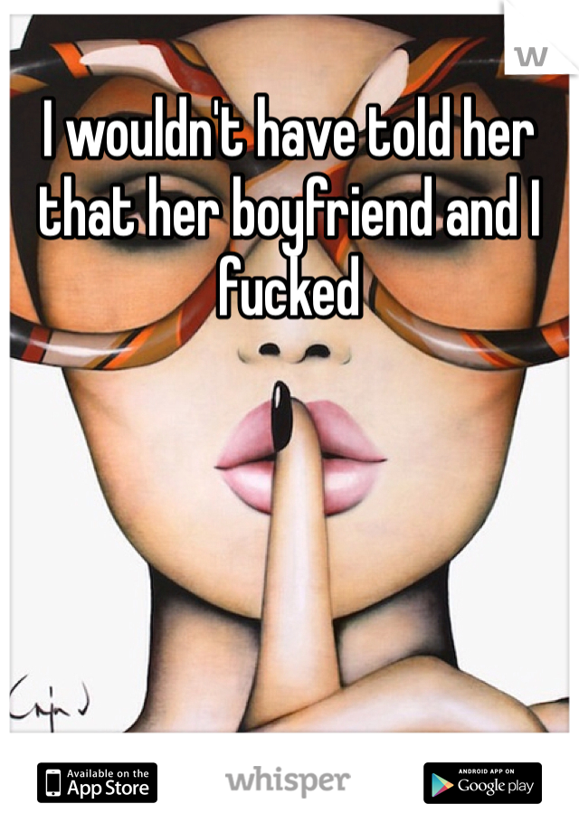 I wouldn't have told her that her boyfriend and I fucked 