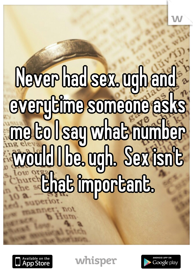 Never had sex. ugh and everytime someone asks me to I say what number would I be. ugh.  Sex isn't that important.