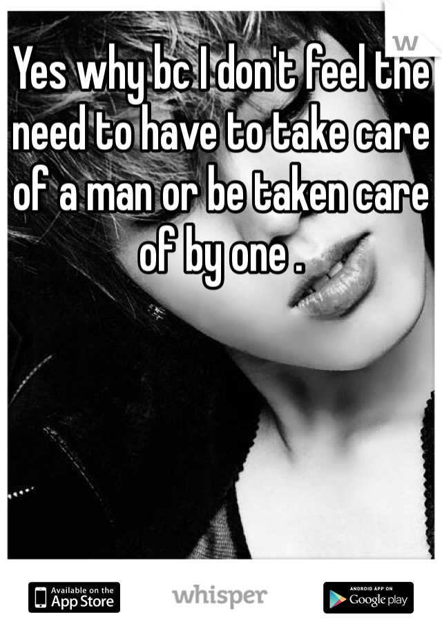 Yes why bc I don't feel the need to have to take care of a man or be taken care of by one . 