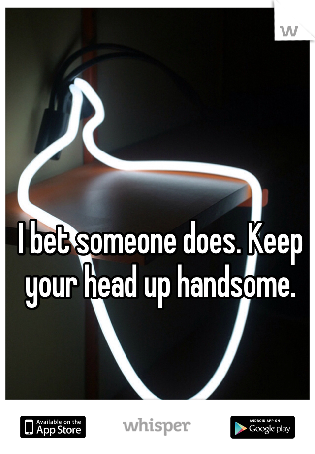 I bet someone does. Keep your head up handsome.
