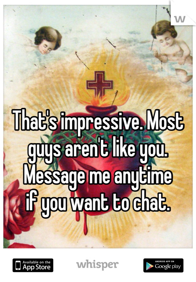 



That's impressive. Most guys aren't like you.  
Message me anytime 
if you want to chat. 