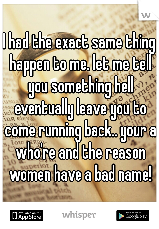 I had the exact same thing happen to me. let me tell you something hell eventually leave you to come running back.. your a who're and the reason women have a bad name!