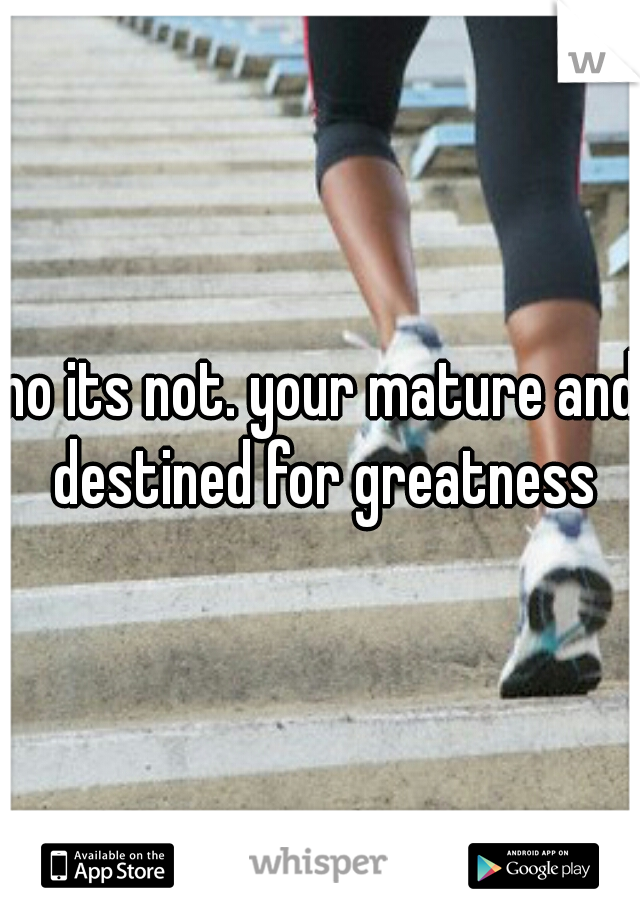 no its not. your mature and destined for greatness