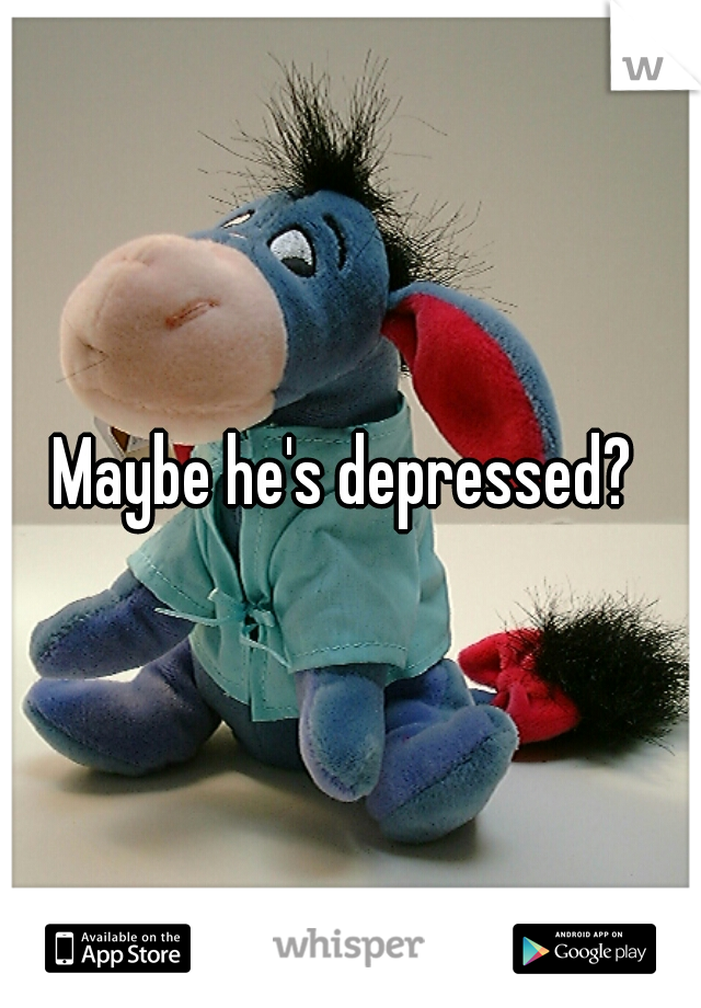Maybe he's depressed? 