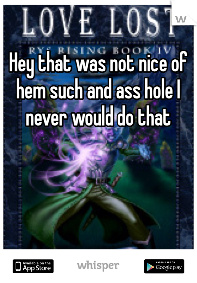 Hey that was not nice of hem such and ass hole I never would do that 