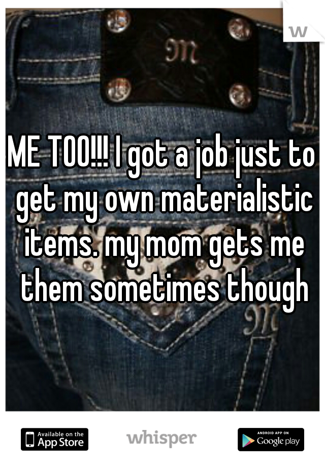 ME TOO!!! I got a job just to get my own materialistic items. my mom gets me them sometimes though