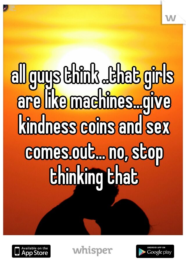 all guys think ..that girls are like machines...give kindness coins and sex comes.out... no, stop thinking that