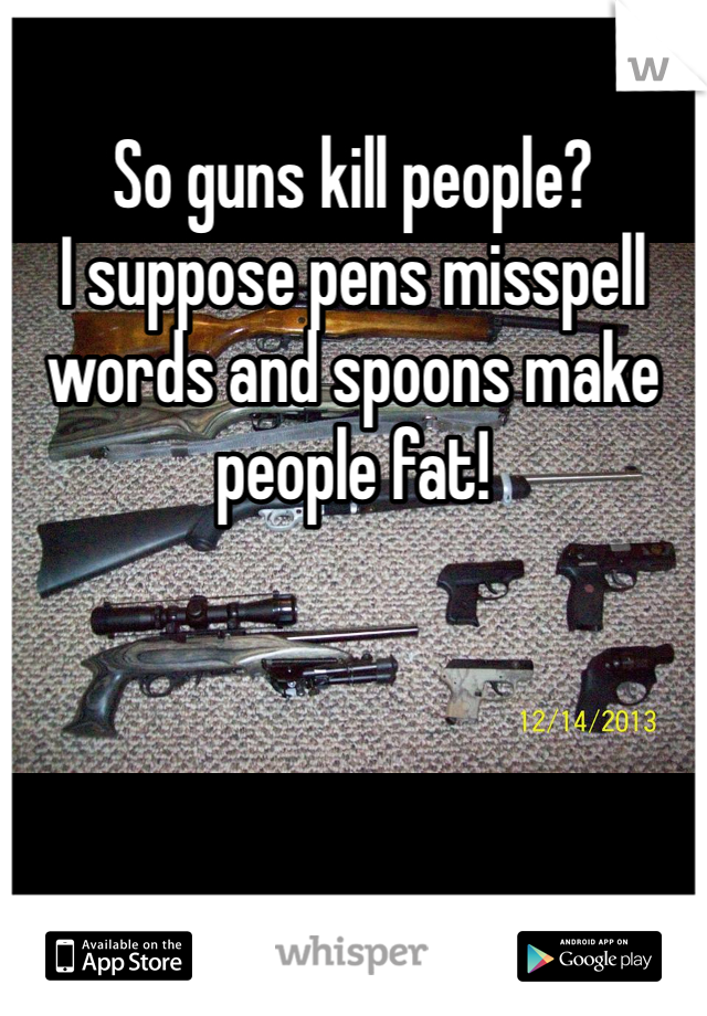 So guns kill people?
I suppose pens misspell words and spoons make people fat!