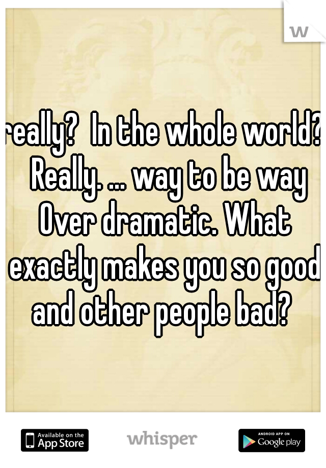 really?  In the whole world?  Really. ... way to be way Over dramatic. What exactly makes you so good and other people bad? 