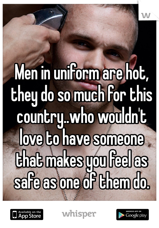 Men in uniform are hot, they do so much for this country..who wouldn't love to have someone that makes you feel as safe as one of them do.