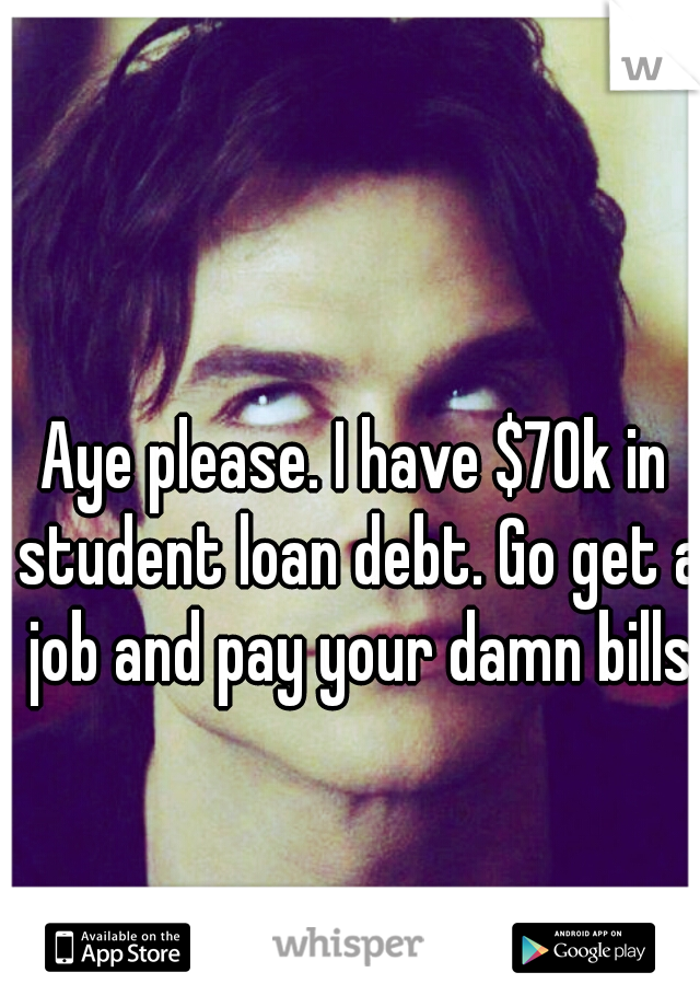 Aye please. I have $70k in student loan debt. Go get a job and pay your damn bills