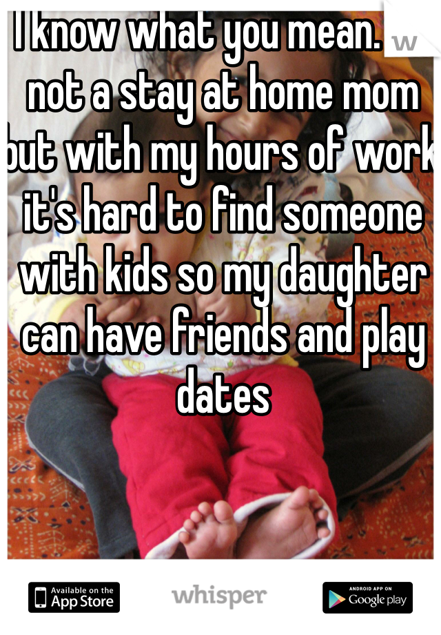 I know what you mean. I'm not a stay at home mom but with my hours of work it's hard to find someone with kids so my daughter can have friends and play dates 