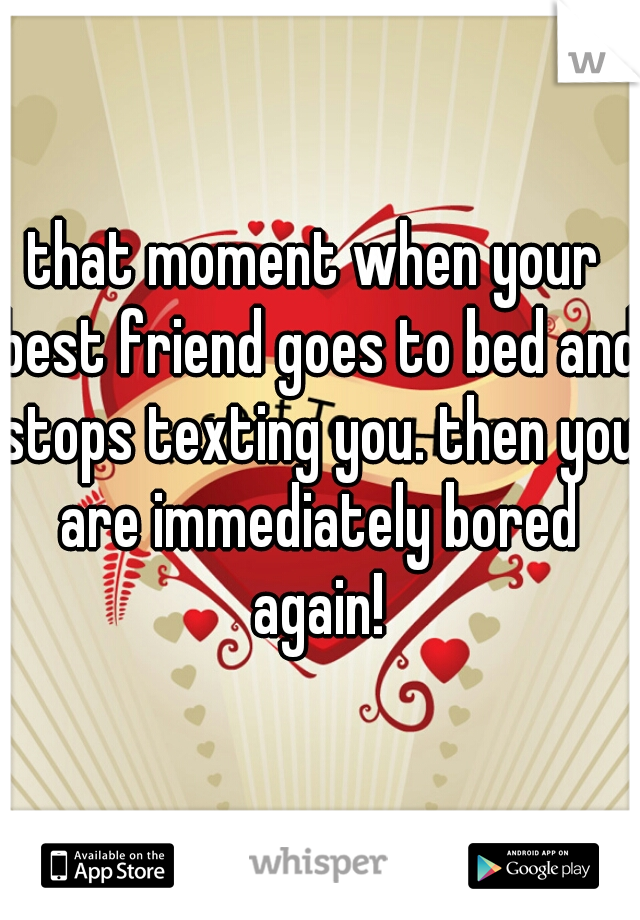 that moment when your best friend goes to bed and stops texting you. then you are immediately bored again!