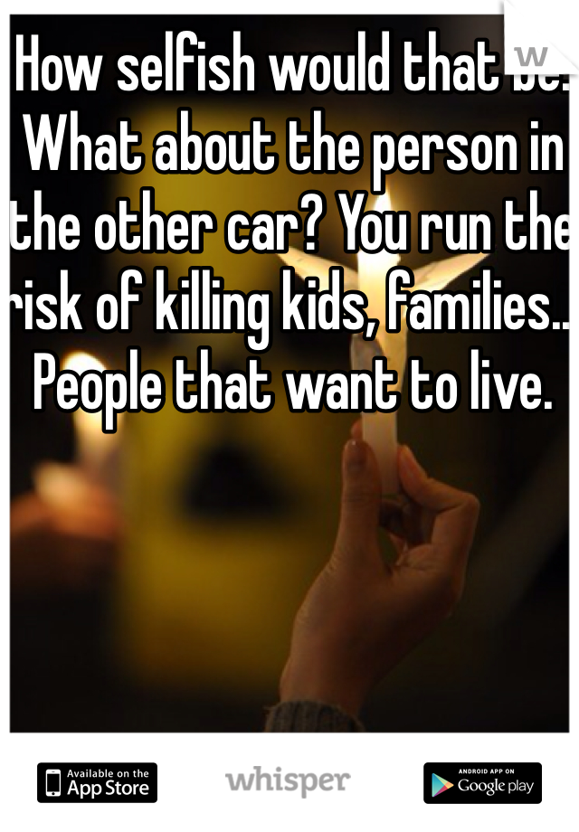 How selfish would that be. What about the person in the other car? You run the risk of killing kids, families... People that want to live.