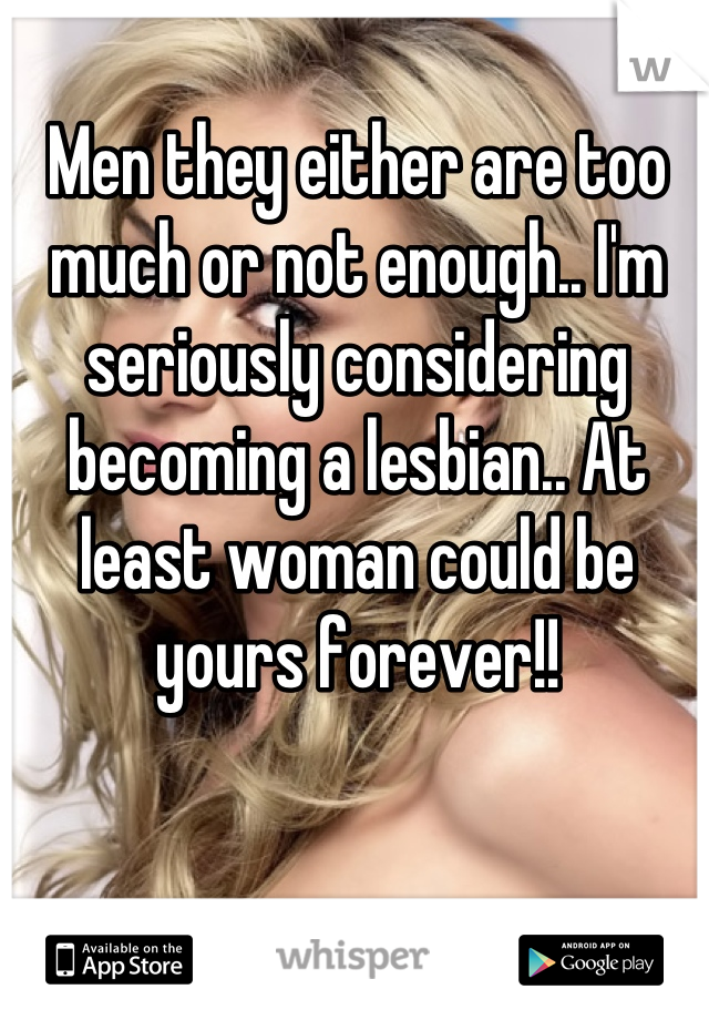 Men they either are too much or not enough.. I'm seriously considering becoming a lesbian.. At least woman could be yours forever!!