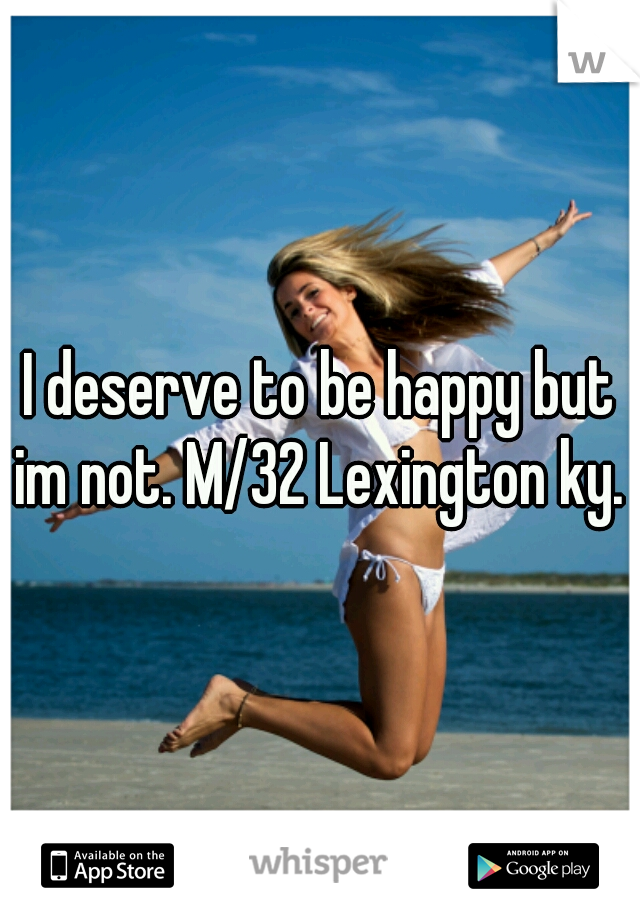 I deserve to be happy but im not. M/32 Lexington ky. 