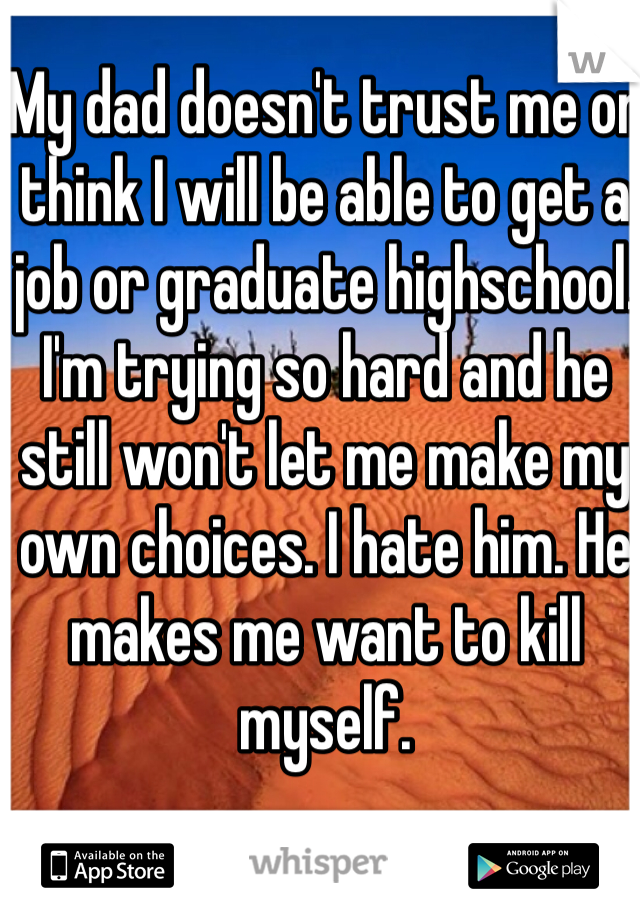 My dad doesn't trust me or think I will be able to get a job or graduate highschool. I'm trying so hard and he still won't let me make my own choices. I hate him. He makes me want to kill myself.