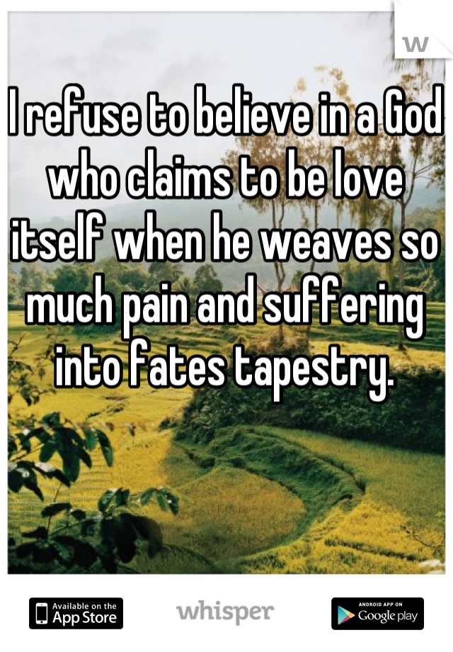 I refuse to believe in a God who claims to be love itself when he weaves so much pain and suffering into fates tapestry.