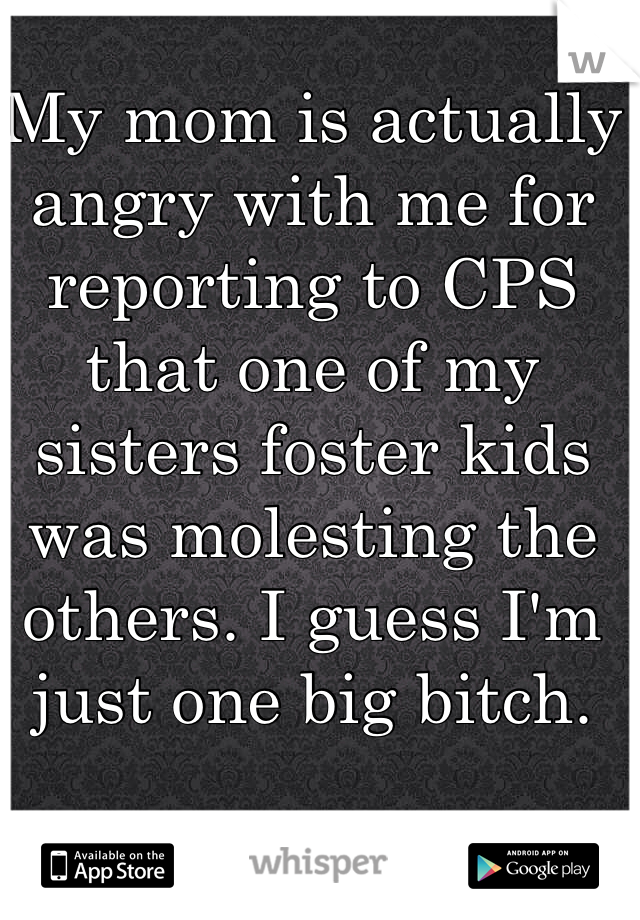 My mom is actually angry with me for reporting to CPS that one of my sisters foster kids was molesting the others. I guess I'm just one big bitch. 