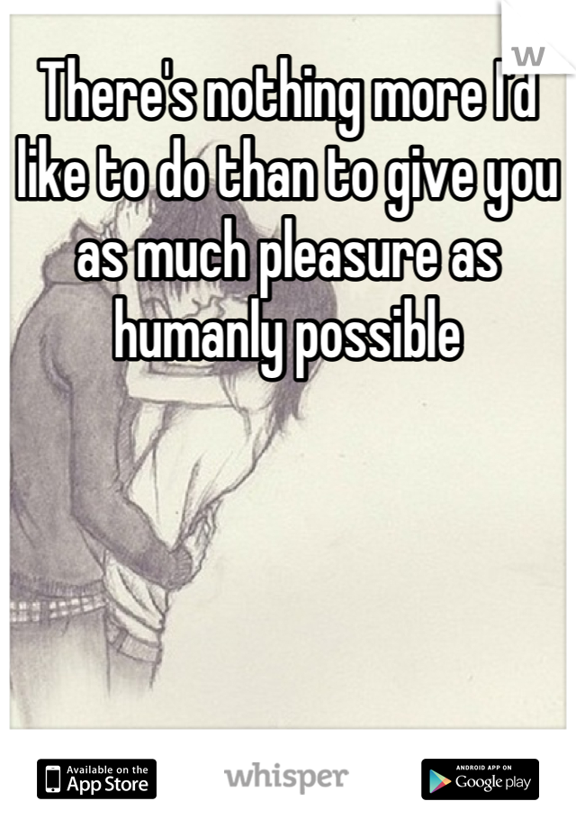 There's nothing more I'd like to do than to give you as much pleasure as humanly possible