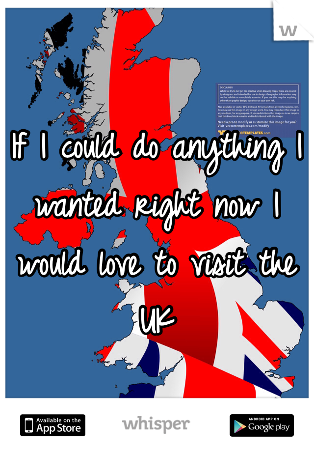 If I could do anything I wanted right now I would love to visit the UK