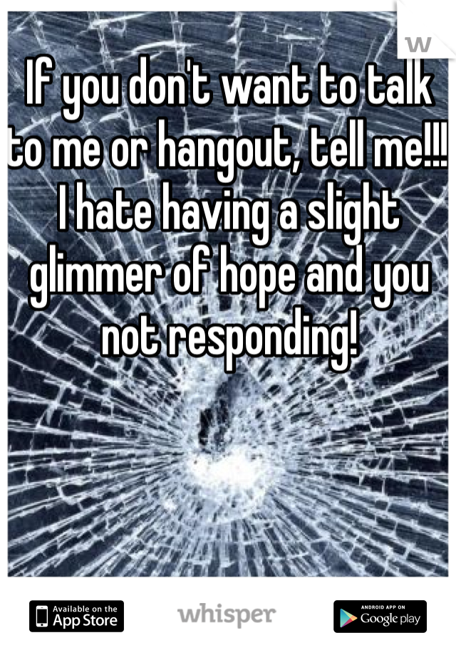 If you don't want to talk to me or hangout, tell me!!! I hate having a slight glimmer of hope and you not responding!