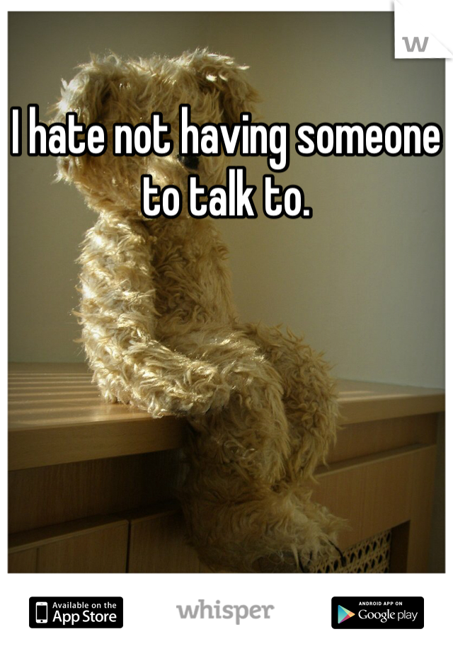 I hate not having someone to talk to. 