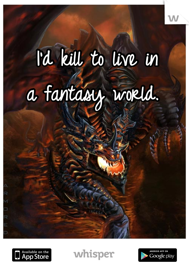 I'd kill to live in 
a fantasy world. 