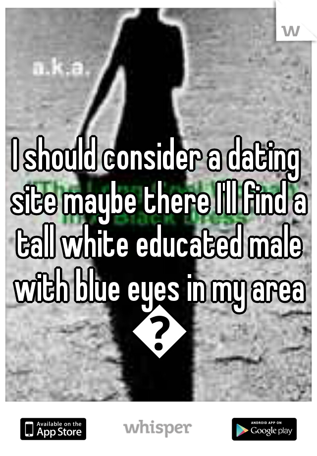 I should consider a dating site maybe there I'll find a tall white educated male with blue eyes in my area 😊