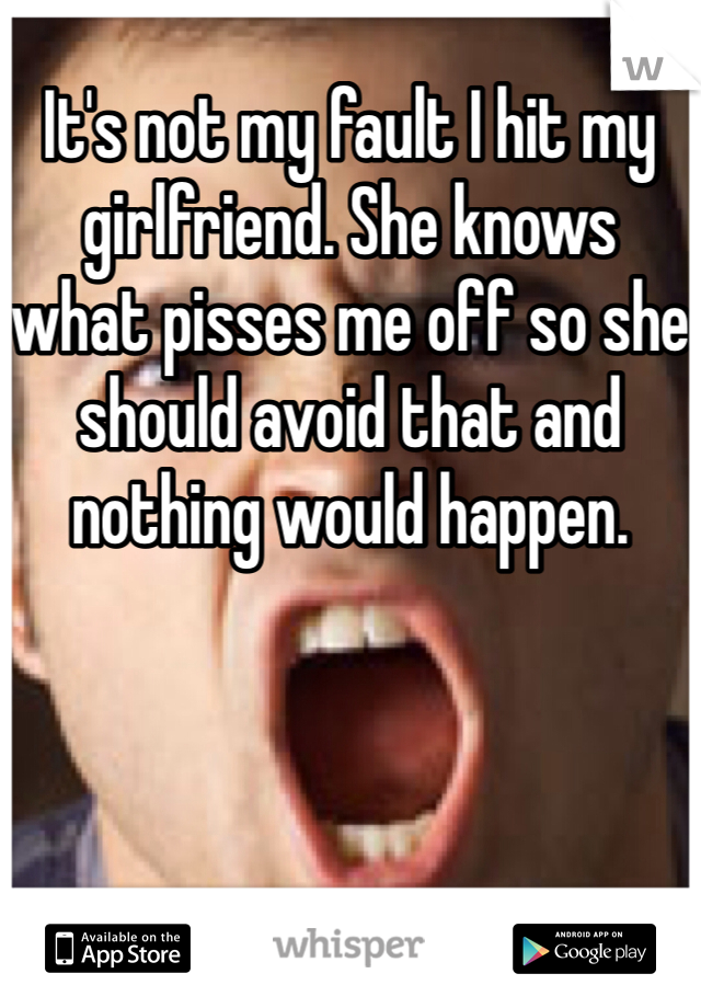 It's not my fault I hit my girlfriend. She knows what pisses me off so she should avoid that and nothing would happen. 