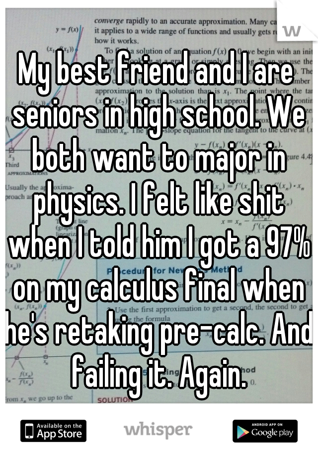 My best friend and I are seniors in high school. We both want to major in physics. I felt like shit when I told him I got a 97% on my calculus final when he's retaking pre-calc. And failing it. Again.