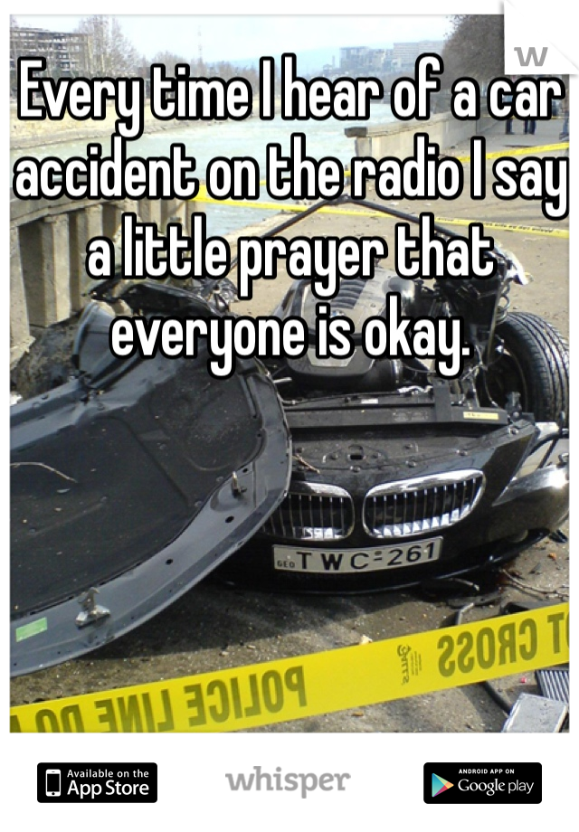 Every time I hear of a car accident on the radio I say a little prayer that everyone is okay. 
