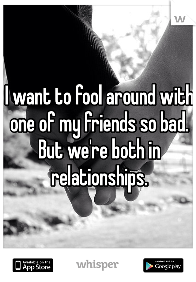 I want to fool around with one of my friends so bad. But we're both in relationships.