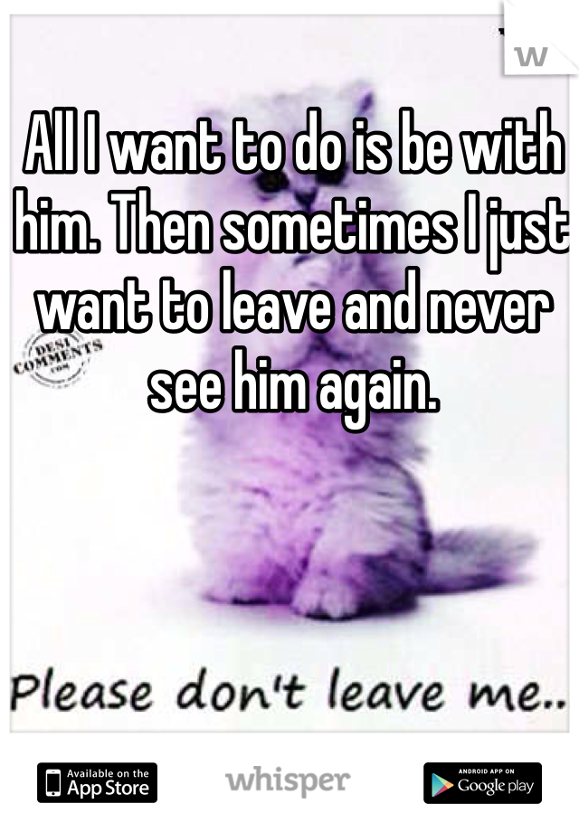 All I want to do is be with him. Then sometimes I just want to leave and never see him again.