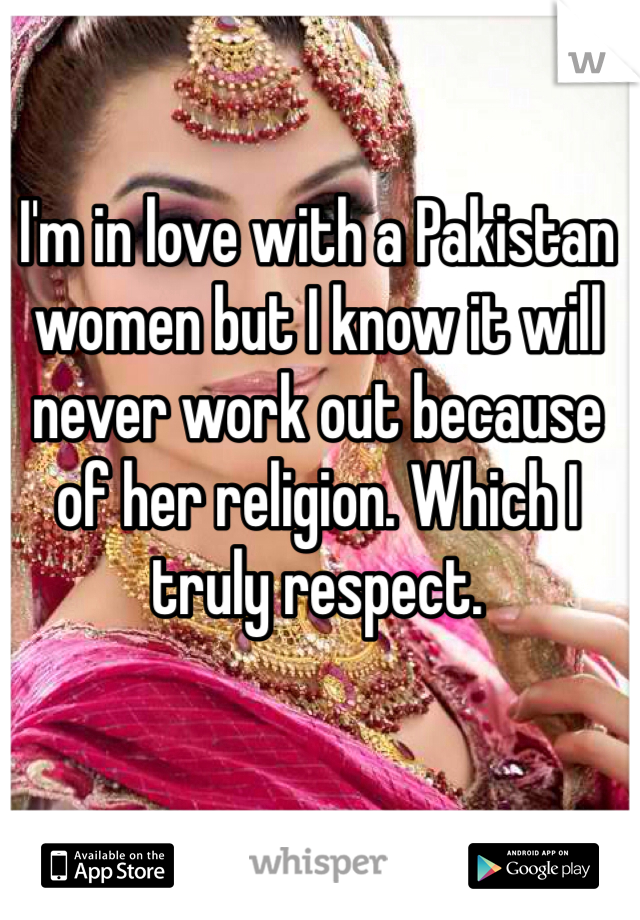 I'm in love with a Pakistan women but I know it will never work out because of her religion. Which I truly respect. 