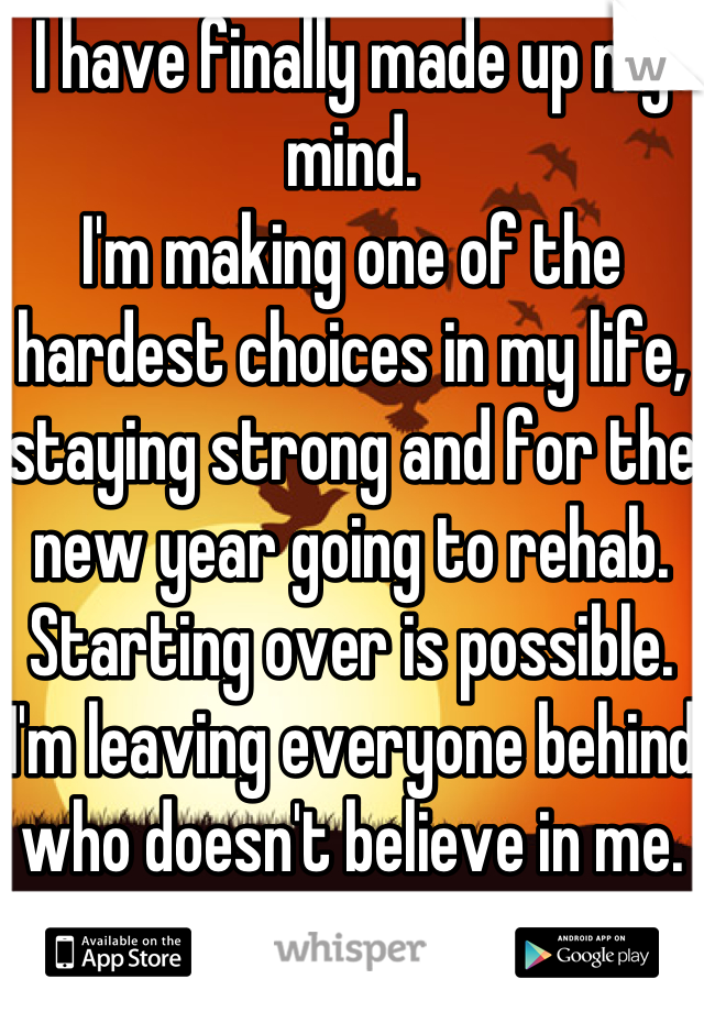 I have finally made up my mind.
I'm making one of the hardest choices in my life, staying strong and for the new year going to rehab. 
Starting over is possible. 
I'm leaving everyone behind who doesn't believe in me.
Screw you