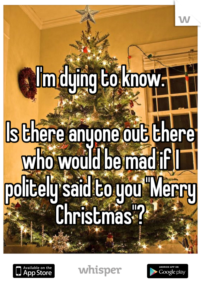 I'm dying to know.

Is there anyone out there who would be mad if I politely said to you "Merry Christmas"? 