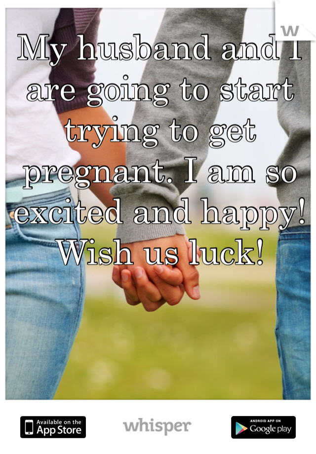 My husband and I are going to start trying to get pregnant. I am so excited and happy! Wish us luck!