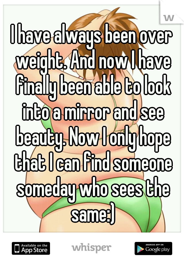 I have always been over weight. And now I have finally been able to look into a mirror and see beauty. Now I only hope that I can find someone someday who sees the same:)